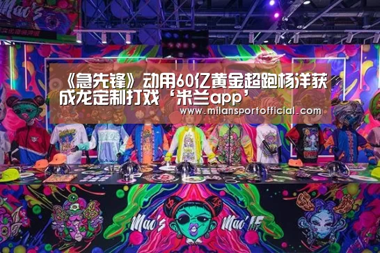 《急先锋》动用60亿黄金超跑杨洋获成龙定制打戏‘米兰app’(图1) 米兰