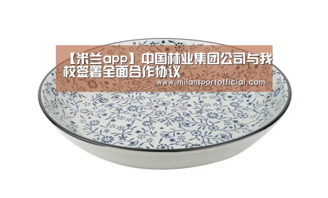【米兰app】中国林业集团公司与我校签署全面合作协议