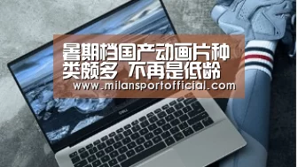 暑期档国产动画片种类颇多 不再是低龄观众专属【米兰】(图2) 米兰app