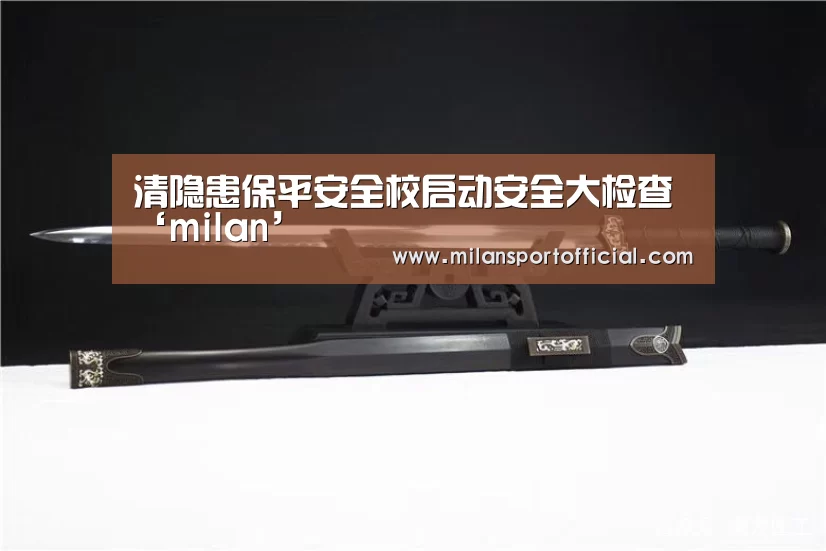 清隐患保平安全校启动安全大检查‘milan’(图2)