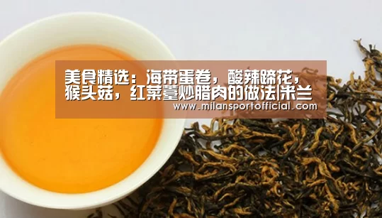 美食精选:海带蛋卷,酸辣蹄花,猴头菇,红菜薹炒腊肉的做法|米兰app(图1) 米兰