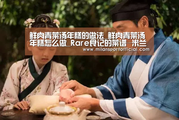 鲜肉青菜汤年糕的做法_鲜肉青菜汤年糕怎么做_Rare食记的菜谱-米兰app(图1) 米兰app